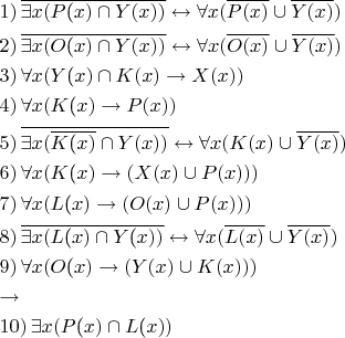$\[\begin{gathered}
  1)\,\overline {\exists x(P{\text{(}}x) \cap Y(x))}  \leftrightarrow \forall x(\overline {P(x)}  \cup \overline {Y(x)} ) \hfill \\
  2)\,\overline {\exists x(O{\text{(}}x) \cap Y(x))}  \leftrightarrow \forall x(\overline {O(x)}  \cup \overline {Y(x)} ) \hfill \\
  3)\,\forall x(Y{\text{(}}x) \cap K(x) \to X(x)) \hfill \\
  4)\,\forall x(K{\text{(}}x) \to P(x)) \hfill \\
  5)\,\overline {\exists x(\overline {K{\text{(}}x)}  \cap Y(x))}  \leftrightarrow \forall x(K(x) \cup \overline {Y(x)} ) \hfill \\
  6)\,\forall x(K{\text{(}}x) \to (X(x) \cup P(x))) \hfill \\
  7)\,\forall x(L{\text{(}}x) \to (O(x) \cup P(x))) \hfill \\
  8)\,\overline {\exists x(L{\text{(}}x) \cap Y{\text{(}}x))}  \leftrightarrow \forall x(\overline {L(x)}  \cup \overline {Y(x)} ) \hfill \\
  9)\,\forall x(O{\text{(}}x) \to (Y(x) \cup K(x))) \hfill \\
   \to  \hfill \\
  10)\,\exists x(P{\text{(}}x) \cap L{\text{(}}x)) \hfill \\ 
\end{gathered} \]$