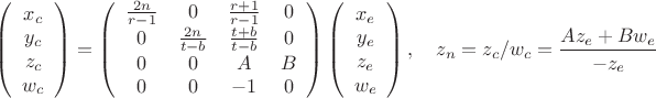$$\left(\begin{array}{c}
x_c \\
y_c \\
z_c \\
w_c
\end{array} \right) = \left(\begin{array}{c c c c}
\frac {2n} {r-1} & 0 & \frac {r+1}{r-1} & 0 \\
0 & \frac {2n} {t-b} & \frac {t+b}{t-b} & 0 \\
0 & 0 & A & B \\
0 & 0 &-1 & 0\\
\end{array} \right) \left(\begin{array}{c}
x_e \\
y_e \\
z_e \\
w_e
\end{array} \right), \quad z_n = z_c/w_c = \frac {Az_e+Bw_e}{-z_e}$$ $$\left(\begin{array}{c}
x_c \\
y_c \\
z_c \\
w_c
\end{array} \right) = \left(\begin{array}{c c c c}
\frac {2n} {r-1} & 0 & \frac {r+1}{r-1} & 0 \\
0 & \frac {2n} {t-b} & \frac {t+b}{t-b} & 0 \\
0 & 0 & A & B \\
0 & 0 &-1 & 0\\
\end{array} \right) \left(\begin{array}{c}
x_e \\
y_e \\
z_e \\
w_e
\end{array} \right), \quad z_n = z_c/w_c = \frac {Az_e+Bw_e}{-z_e}$$