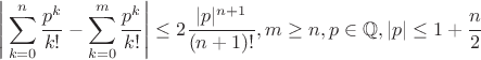 $$ \Bigg| \sum_{k=0}^{n} \frac{p^k}{k!} - \sum_{k=0}^{m} \frac{p^k}{k!} \Bigg| \leq 2 \frac{|p|^{n+1}}{(n+1)!}, m \geq n, p \in \mathbb{Q}, |p| \leq 1 + \frac{n}{2} $$ $$ \Bigg| \sum_{k=0}^{n} \frac{p^k}{k!} - \sum_{k=0}^{m} \frac{p^k}{k!} \Bigg| \leq 2 \frac{|p|^{n+1}}{(n+1)!}, m \geq n, p \in \mathbb{Q}, |p| \leq 1 + \frac{n}{2} $$