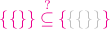 ${\color{magenta}{\{\{\}\} \stackrel{?}{\subseteq}}\,
{\color{magenta}{\{}{\color{lightgray}{\{}{\color{lightgray}{\{}{\color{lightgray}{\}}{\color{lightgray}{\}}{\color{magenta}{\}}$