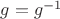 $g=g^{-1}$ $g=g^{-1}$