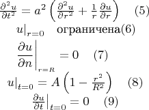 \[
{\begin{array}{*{20}c}
   {\frac{{\partial ^2 u}}
{{\partial t^2 }} = a^2 \left( {\frac{{\partial ^2 u}}
{{\partial r^2 }} + \frac{1}
{r}\frac{{\partial u}}
{{\partial r}}} \right)\quad  \left( 5 \right)}  \\
   \begin{gathered}
  \left. u \right|_{r = 0} \quad   $ограничена\left( 6 \right) \hfill \\
  \left. {\frac{{\partial u}}
{{\partial n}}} \right|_{_{r = R} }  = 0\quad \left( 7 \right) \hfill \\ 
\end{gathered}   \\
   {\left. u \right|_{t = 0}  = A\left( {1 - \frac{{r^2 }}
{{R^2 }}} \right)\quad \left( 8 \right)}  \\
   {\left. {\frac{{\partial u}}
{{\partial t}}} \right|_{t = 0}  = 0\quad \left( 9 \right)}  \\

 \end{array} }
\]