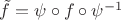 $\tilde f = \psi \circ f \circ \psi^{-1}$