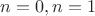 $n=0, n=1$