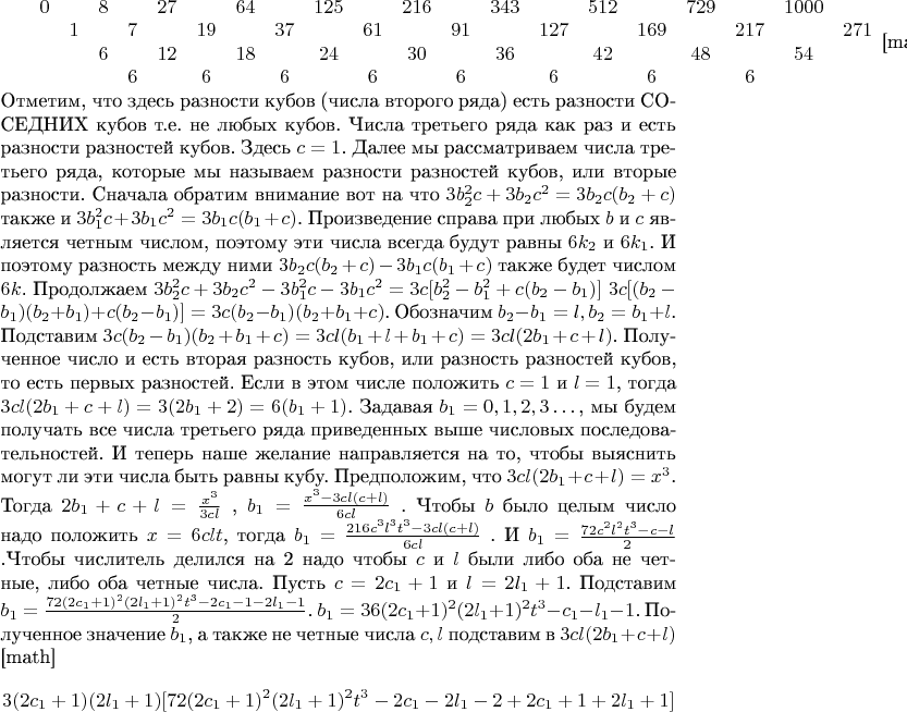 $
\begin{array}{cccccccccccccccccccc}
0&&8&&27&&64&&125&&216&&343&&512&&729&&1000\\
&1&&7&&19&&37&&61&&91&&127&&169&&217&&271\\
&&6&&12&&18&&24&&30&&36&&42&&48&&54\\
&&&6&&6&&6&&6&&6&&6&&6&&6\\
\end{array}
$[maty]
Отметим,  что  здесь  разности  кубов  (числа  второго  ряда)  есть  разности  СОСЕДНИХ  кубов  т.е.  не  любых  кубов.  Числа  третьего  ряда  как  раз  и  есть  разности  разностей  кубов.  Здесь  $c=1$.
Далее  мы  рассматриваем  числа  третьего  ряда,  которые  мы  называем  разности  разностей  кубов,  или  вторые  разности.  Сначала  обратим  внимание  вот  на  что
$3b_2^2c+3b_2c^2=3b_2c(b_2+c)$  также  и
$3b_1^2c+3b_1c^2=3b_1c(b_1+c)$.  Произведение  справа  при  любых  $b$  и  $c$  является  четным  числом,  поэтому  эти  числа  всегда  будут  равны  $6k_2$  и  $6k_1$.  И  поэтому  разность  между  ними
$3b_2c(b_2+c)-3b_1c(b_1+c)$  также  будет  числом  $6k$.  Продолжаем
$3b_2^2c+3b_2c^2-3b_1^2c-3b_1c^2=3c[b_2^2-b_1^2+c(b_2-b_1)]$
$3c[(b_2-b_1)(b_2+b_1)+c(b_2-b_1)]=3c(b_2-b_1)(b_2+b_1+c)$.  Обозначим  $b_2-b_1=l , b_2=b_1+l$.  Подставим
$3c(b_2-b_1)(b_2+b_1+c)=3cl(b_1+l+b_1+c)=3cl(2b_1+c+l)$.  Полученное  число  и  есть  вторая  разность  кубов,  или  разность  разностей  кубов,  то  есть  первых  разностей.  Если  в  этом  числе  положить  $c=1$  и  $l=1$,  тогда
$3cl(2b_1+c+l)=3(2b_1+2)=6(b_1+1)$.  Задавая  $b_1=0,1,2,3&hellip;$,  мы  будем  получать  все  числа  третьего  ряда приведенных  выше  числовых  последовательностей.
  И  теперь  наше  желание  направляется  на  то,  чтобы  выяснить  могут  ли  эти  числа  быть  равны  кубу.  Предположим,  что
$3cl(2b_1+c+l)=x^3$.  Тогда
$2b_1+c+l=\frac{x^3}{3cl}$  ,  $b_1=\frac{x^3-3cl(c+l)}{6cl}$  .  Чтобы  $b$  было  целым  число  надо  положить  $x=6clt$,  тогда  
$b_1=\frac{216c^3l^3t^3-3cl(c+l)}{6cl}$  .  И
$b_1=\frac{72c^2l^2t^3-c-l}{2}$ .Чтобы  числитель   делился  на  2   надо  чтобы  $c$  и  $l$  были  либо  оба  не  четные,  либо  оба  четные  числа.  Пусть  $c=2c_1+1$  и  $l=2l_1+1$.  Подставим
$b_1=\frac{72(2c_1+1)^2(2l_1+1)^2t^3-2c_1-1-2l_1-1}{2}$. $b_1=36(2c_1+1)^2(2l_1+1)^2t^3-c_1-l_1-1$.  Полученное  значение  $b_1$,  а  также     не  четные  числа  $c , l$  подставим  в  $3cl(2b_1+c+l)$
[math]$$3(2c_1+1)(2l_1+1)[72(2c_1+1)^2(2l_1+1)^2t^3-2c_1-2l_1-2+2c_1+1+2l_1+1]$$