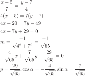 \[
\begin{gathered}
  \frac{{x - 5}}
{7} = \frac{{y - 7}}
{4} \hfill \\
  4(x - 5) = 7(y - 7) \hfill \\
  4x - 20 = 7y - 49 \hfill \\
  4x - 7y + 29 = 0 \hfill \\
  m = \frac{{ - 1}}
{{\sqrt {4^2  + 7^2 } }} = \frac{{ - 1}}
{{\sqrt {65} }} \hfill \\
   - \frac{4}
{{\sqrt {65} }}x + \frac{7}
{{\sqrt {65} }}y - \frac{{29}}
{{\sqrt {65} }} = 0 \hfill \\
  p = \frac{{29}}
{{\sqrt {65} }},\cos \alpha  =  - \frac{4}
{{\sqrt {65} }},\sin \alpha  = \frac{7}
{{\sqrt {65} }} \hfill \\ 
\end{gathered} 
\]