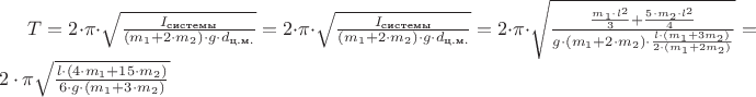 $T = 2 \cdot \pi \cdot \sqrt{ \frac{I_{\text{системы}}} { (m_{1} + 2 \cdot m_{2} ) \cdot g \cdot d_{\text{ц.м.}} } } = 2 \cdot \pi \cdot \sqrt{ \frac{I_{\text{системы}}} { (m_{1} + 2 \cdot m_{2} ) \cdot g \cdot d_{\text{ц.м.}} } }  = 2 \cdot \pi \cdot \sqrt{ \frac{ \frac{ m_{1} \cdot l^2}{3} + \frac{ 5 \cdot m_{2} \cdot l^2 }{4} }{ g \cdot (m_{1} + 2 \cdot m_{2} ) \cdot \frac{l \cdot (m_{1} + 3m_{2})}{2 \cdot (m_{1} + 2m_2)} } } = 2 \cdot \pi \sqrt{ \frac{ l \cdot (4\cdot m_{1} + 15 \cdot m_{2}) }{ 6 \cdot g \cdot (m_{1} + 3 \cdot m_{2}) } }$