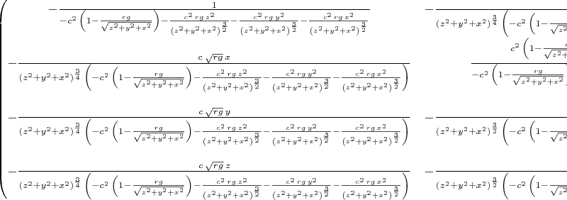 $\begin{pmatrix}-\frac{1}{-{c}^{2}\,\left( 1-\frac{rg}{\sqrt{{z}^{2}+{y}^{2}+{x}^{2}}}\right) -\frac{{c}^{2}\,rg\,{z}^{2}}{{\left( {z}^{2}+{y}^{2}+{x}^{2}\right) }^{\frac{3}{2}}}-\frac{{c}^{2}\,rg\,{y}^{2}}{{\left( {z}^{2}+{y}^{2}+{x}^{2}\right) }^{\frac{3}{2}}}-\frac{{c}^{2}\,rg\,{x}^{2}}{{\left( {z}^{2}+{y}^{2}+{x}^{2}\right) }^{\frac{3}{2}}}} & -\frac{c\,\sqrt{rg}\,x}{{\left( {z}^{2}+{y}^{2}+{x}^{2}\right) }^{\frac{3}{4}}\,\left( -{c}^{2}\,\left( 1-\frac{rg}{\sqrt{{z}^{2}+{y}^{2}+{x}^{2}}}\right) -\frac{{c}^{2}\,rg\,{z}^{2}}{{\left( {z}^{2}+{y}^{2}+{x}^{2}\right) }^{\frac{3}{2}}}-\frac{{c}^{2}\,rg\,{y}^{2}}{{\left( {z}^{2}+{y}^{2}+{x}^{2}\right) }^{\frac{3}{2}}}-\frac{{c}^{2}\,rg\,{x}^{2}}{{\left( {z}^{2}+{y}^{2}+{x}^{2}\right) }^{\frac{3}{2}}}\right) } & -\frac{c\,\sqrt{rg}\,y}{{\left( {z}^{2}+{y}^{2}+{x}^{2}\right) }^{\frac{3}{4}}\,\left( -{c}^{2}\,\left( 1-\frac{rg}{\sqrt{{z}^{2}+{y}^{2}+{x}^{2}}}\right) -\frac{{c}^{2}\,rg\,{z}^{2}}{{\left( {z}^{2}+{y}^{2}+{x}^{2}\right) }^{\frac{3}{2}}}-\frac{{c}^{2}\,rg\,{y}^{2}}{{\left( {z}^{2}+{y}^{2}+{x}^{2}\right) }^{\frac{3}{2}}}-\frac{{c}^{2}\,rg\,{x}^{2}}{{\left( {z}^{2}+{y}^{2}+{x}^{2}\right) }^{\frac{3}{2}}}\right) } & -\frac{c\,\sqrt{rg}\,z}{{\left( {z}^{2}+{y}^{2}+{x}^{2}\right) }^{\frac{3}{4}}\,\left( -{c}^{2}\,\left( 1-\frac{rg}{\sqrt{{z}^{2}+{y}^{2}+{x}^{2}}}\right) -\frac{{c}^{2}\,rg\,{z}^{2}}{{\left( {z}^{2}+{y}^{2}+{x}^{2}\right) }^{\frac{3}{2}}}-\frac{{c}^{2}\,rg\,{y}^{2}}{{\left( {z}^{2}+{y}^{2}+{x}^{2}\right) }^{\frac{3}{2}}}-\frac{{c}^{2}\,rg\,{x}^{2}}{{\left( {z}^{2}+{y}^{2}+{x}^{2}\right) }^{\frac{3}{2}}}\right) }\cr -\frac{c\,\sqrt{rg}\,x}{{\left( {z}^{2}+{y}^{2}+{x}^{2}\right) }^{\frac{3}{4}}\,\left( -{c}^{2}\,\left( 1-\frac{rg}{\sqrt{{z}^{2}+{y}^{2}+{x}^{2}}}\right) -\frac{{c}^{2}\,rg\,{z}^{2}}{{\left( {z}^{2}+{y}^{2}+{x}^{2}\right) }^{\frac{3}{2}}}-\frac{{c}^{2}\,rg\,{y}^{2}}{{\left( {z}^{2}+{y}^{2}+{x}^{2}\right) }^{\frac{3}{2}}}-\frac{{c}^{2}\,rg\,{x}^{2}}{{\left( {z}^{2}+{y}^{2}+{x}^{2}\right) }^{\frac{3}{2}}}\right) } & \frac{{c}^{2}\,\left( 1-\frac{rg}{\sqrt{{z}^{2}+{y}^{2}+{x}^{2}}}\right) +\frac{{c}^{2}\,rg\,{z}^{2}}{{\left( {z}^{2}+{y}^{2}+{x}^{2}\right) }^{\frac{3}{2}}}+\frac{{c}^{2}\,rg\,{y}^{2}}{{\left( {z}^{2}+{y}^{2}+{x}^{2}\right) }^{\frac{3}{2}}}}{-{c}^{2}\,\left( 1-\frac{rg}{\sqrt{{z}^{2}+{y}^{2}+{x}^{2}}}\right) -\frac{{c}^{2}\,rg\,{z}^{2}}{{\left( {z}^{2}+{y}^{2}+{x}^{2}\right) }^{\frac{3}{2}}}-\frac{{c}^{2}\,rg\,{y}^{2}}{{\left( {z}^{2}+{y}^{2}+{x}^{2}\right) }^{\frac{3}{2}}}-\frac{{c}^{2}\,rg\,{x}^{2}}{{\left( {z}^{2}+{y}^{2}+{x}^{2}\right) }^{\frac{3}{2}}}} & -\frac{{c}^{2}\,rg\,x\,y}{{\left( {z}^{2}+{y}^{2}+{x}^{2}\right) }^{\frac{3}{2}}\,\left( -{c}^{2}\,\left( 1-\frac{rg}{\sqrt{{z}^{2}+{y}^{2}+{x}^{2}}}\right) -\frac{{c}^{2}\,rg\,{z}^{2}}{{\left( {z}^{2}+{y}^{2}+{x}^{2}\right) }^{\frac{3}{2}}}-\frac{{c}^{2}\,rg\,{y}^{2}}{{\left( {z}^{2}+{y}^{2}+{x}^{2}\right) }^{\frac{3}{2}}}-\frac{{c}^{2}\,rg\,{x}^{2}}{{\left( {z}^{2}+{y}^{2}+{x}^{2}\right) }^{\frac{3}{2}}}\right) } & -\frac{{c}^{2}\,rg\,x\,z}{{\left( {z}^{2}+{y}^{2}+{x}^{2}\right) }^{\frac{3}{2}}\,\left( -{c}^{2}\,\left( 1-\frac{rg}{\sqrt{{z}^{2}+{y}^{2}+{x}^{2}}}\right) -\frac{{c}^{2}\,rg\,{z}^{2}}{{\left( {z}^{2}+{y}^{2}+{x}^{2}\right) }^{\frac{3}{2}}}-\frac{{c}^{2}\,rg\,{y}^{2}}{{\left( {z}^{2}+{y}^{2}+{x}^{2}\right) }^{\frac{3}{2}}}-\frac{{c}^{2}\,rg\,{x}^{2}}{{\left( {z}^{2}+{y}^{2}+{x}^{2}\right) }^{\frac{3}{2}}}\right) }\cr -\frac{c\,\sqrt{rg}\,y}{{\left( {z}^{2}+{y}^{2}+{x}^{2}\right) }^{\frac{3}{4}}\,\left( -{c}^{2}\,\left( 1-\frac{rg}{\sqrt{{z}^{2}+{y}^{2}+{x}^{2}}}\right) -\frac{{c}^{2}\,rg\,{z}^{2}}{{\left( {z}^{2}+{y}^{2}+{x}^{2}\right) }^{\frac{3}{2}}}-\frac{{c}^{2}\,rg\,{y}^{2}}{{\left( {z}^{2}+{y}^{2}+{x}^{2}\right) }^{\frac{3}{2}}}-\frac{{c}^{2}\,rg\,{x}^{2}}{{\left( {z}^{2}+{y}^{2}+{x}^{2}\right) }^{\frac{3}{2}}}\right) } & -\frac{{c}^{2}\,rg\,x\,y}{{\left( {z}^{2}+{y}^{2}+{x}^{2}\right) }^{\frac{3}{2}}\,\left( -{c}^{2}\,\left( 1-\frac{rg}{\sqrt{{z}^{2}+{y}^{2}+{x}^{2}}}\right) -\frac{{c}^{2}\,rg\,{z}^{2}}{{\left( {z}^{2}+{y}^{2}+{x}^{2}\right) }^{\frac{3}{2}}}-\frac{{c}^{2}\,rg\,{y}^{2}}{{\left( {z}^{2}+{y}^{2}+{x}^{2}\right) }^{\frac{3}{2}}}-\frac{{c}^{2}\,rg\,{x}^{2}}{{\left( {z}^{2}+{y}^{2}+{x}^{2}\right) }^{\frac{3}{2}}}\right) } & \frac{{c}^{2}\,\left( 1-\frac{rg}{\sqrt{{z}^{2}+{y}^{2}+{x}^{2}}}\right) +\frac{{c}^{2}\,rg\,{z}^{2}}{{\left( {z}^{2}+{y}^{2}+{x}^{2}\right) }^{\frac{3}{2}}}+\frac{{c}^{2}\,rg\,{x}^{2}}{{\left( {z}^{2}+{y}^{2}+{x}^{2}\right) }^{\frac{3}{2}}}}{-{c}^{2}\,\left( 1-\frac{rg}{\sqrt{{z}^{2}+{y}^{2}+{x}^{2}}}\right) -\frac{{c}^{2}\,rg\,{z}^{2}}{{\left( {z}^{2}+{y}^{2}+{x}^{2}\right) }^{\frac{3}{2}}}-\frac{{c}^{2}\,rg\,{y}^{2}}{{\left( {z}^{2}+{y}^{2}+{x}^{2}\right) }^{\frac{3}{2}}}-\frac{{c}^{2}\,rg\,{x}^{2}}{{\left( {z}^{2}+{y}^{2}+{x}^{2}\right) }^{\frac{3}{2}}}} & -\frac{{c}^{2}\,rg\,y\,z}{{\left( {z}^{2}+{y}^{2}+{x}^{2}\right) }^{\frac{3}{2}}\,\left( -{c}^{2}\,\left( 1-\frac{rg}{\sqrt{{z}^{2}+{y}^{2}+{x}^{2}}}\right) -\frac{{c}^{2}\,rg\,{z}^{2}}{{\left( {z}^{2}+{y}^{2}+{x}^{2}\right) }^{\frac{3}{2}}}-\frac{{c}^{2}\,rg\,{y}^{2}}{{\left( {z}^{2}+{y}^{2}+{x}^{2}\right) }^{\frac{3}{2}}}-\frac{{c}^{2}\,rg\,{x}^{2}}{{\left( {z}^{2}+{y}^{2}+{x}^{2}\right) }^{\frac{3}{2}}}\right) }\cr -\frac{c\,\sqrt{rg}\,z}{{\left( {z}^{2}+{y}^{2}+{x}^{2}\right) }^{\frac{3}{4}}\,\left( -{c}^{2}\,\left( 1-\frac{rg}{\sqrt{{z}^{2}+{y}^{2}+{x}^{2}}}\right) -\frac{{c}^{2}\,rg\,{z}^{2}}{{\left( {z}^{2}+{y}^{2}+{x}^{2}\right) }^{\frac{3}{2}}}-\frac{{c}^{2}\,rg\,{y}^{2}}{{\left( {z}^{2}+{y}^{2}+{x}^{2}\right) }^{\frac{3}{2}}}-\frac{{c}^{2}\,rg\,{x}^{2}}{{\left( {z}^{2}+{y}^{2}+{x}^{2}\right) }^{\frac{3}{2}}}\right) } & -\frac{{c}^{2}\,rg\,x\,z}{{\left( {z}^{2}+{y}^{2}+{x}^{2}\right) }^{\frac{3}{2}}\,\left( -{c}^{2}\,\left( 1-\frac{rg}{\sqrt{{z}^{2}+{y}^{2}+{x}^{2}}}\right) -\frac{{c}^{2}\,rg\,{z}^{2}}{{\left( {z}^{2}+{y}^{2}+{x}^{2}\right) }^{\frac{3}{2}}}-\frac{{c}^{2}\,rg\,{y}^{2}}{{\left( {z}^{2}+{y}^{2}+{x}^{2}\right) }^{\frac{3}{2}}}-\frac{{c}^{2}\,rg\,{x}^{2}}{{\left( {z}^{2}+{y}^{2}+{x}^{2}\right) }^{\frac{3}{2}}}\right) } & -\frac{{c}^{2}\,rg\,y\,z}{{\left( {z}^{2}+{y}^{2}+{x}^{2}\right) }^{\frac{3}{2}}\,\left( -{c}^{2}\,\left( 1-\frac{rg}{\sqrt{{z}^{2}+{y}^{2}+{x}^{2}}}\right) -\frac{{c}^{2}\,rg\,{z}^{2}}{{\left( {z}^{2}+{y}^{2}+{x}^{2}\right) }^{\frac{3}{2}}}-\frac{{c}^{2}\,rg\,{y}^{2}}{{\left( {z}^{2}+{y}^{2}+{x}^{2}\right) }^{\frac{3}{2}}}-\frac{{c}^{2}\,rg\,{x}^{2}}{{\left( {z}^{2}+{y}^{2}+{x}^{2}\right) }^{\frac{3}{2}}}\right) } & \frac{{c}^{2}\,\left( 1-\frac{rg}{\sqrt{{z}^{2}+{y}^{2}+{x}^{2}}}\right) +\frac{{c}^{2}\,rg\,{y}^{2}}{{\left( {z}^{2}+{y}^{2}+{x}^{2}\right) }^{\frac{3}{2}}}+\frac{{c}^{2}\,rg\,{x}^{2}}{{\left( {z}^{2}+{y}^{2}+{x}^{2}\right) }^{\frac{3}{2}}}}{-{c}^{2}\,\left( 1-\frac{rg}{\sqrt{{z}^{2}+{y}^{2}+{x}^{2}}}\right) -\frac{{c}^{2}\,rg\,{z}^{2}}{{\left( {z}^{2}+{y}^{2}+{x}^{2}\right) }^{\frac{3}{2}}}-\frac{{c}^{2}\,rg\,{y}^{2}}{{\left( {z}^{2}+{y}^{2}+{x}^{2}\right) }^{\frac{3}{2}}}-\frac{{c}^{2}\,rg\,{x}^{2}}{{\left( {z}^{2}+{y}^{2}+{x}^{2}\right) }^{\frac{3}{2}}}}\end{pmatrix}$