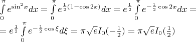 $\[\begin{array}{l}
\int\limits_0^\pi  {{e^{{{\sin }^2}x}}dx}  = \int\limits_0^\pi  {{e^{\frac{1}{2}(1 - \cos 2x)}}dx}  = {e^{\frac{1}{2}}}\int\limits_0^\pi  {{e^{ - \frac{1}{2}\cos 2x}}dx}  = \\
 = {e^{\frac{1}{2}}}\int\limits_0^\pi  {{e^{ - \frac{1}{2}\cos \xi }}d\xi }  = \pi \sqrt e {I_0}( - \frac{1}{2}) = \pi \sqrt e {I_0}(\frac{1}{2})
\end{array}\]$