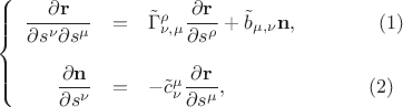 $$\[
\left\{ {\begin{array}{rcl}
   \displaystyle\frac{\partial \mathbf{r} }{\partial s^{\nu}\partial s^{\mu}}&=&\tilde\Gamma_{\nu,\mu}^{\rho} \displaystyle\frac{\partial \mathbf{r}}{\partial s^{\rho}} + \tilde b_{\mu,\nu} \mathbf{n}, \qquad\qquad(1)\\\\
\displaystyle\frac{\partial \mathbf{n}}{\partial s^{\nu}}&=&-\tilde c_{\nu}^{\mu}\displaystyle\frac{\partial \mathbf{r}}{\partial s^{\mu}},\qquad\qquad\qquad\quad(2)
 \end{array} } \right.
\]
$$