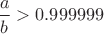 $\dfrac a b >0.999999$ $\dfrac a b >0.999999$