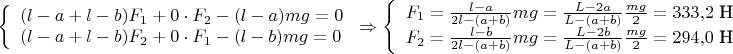$\displaystyle\left\{
\begin{array}{l}
   (l-a+l-b)F_1+0\cdot F_2-(l-a)mg=0 \\
   (l-a+l-b)F_2+0\cdot F_1-(l-b)mg=0 \\
\end{array}\right.\Rightarrow
\left\{
\begin{array}{l}
   F_1=\frac{l-a}{2l-(a+b)}mg=\frac{L-2a}{L-(a+b)}\frac{mg}2=333,\!2\ \text{Н} \\
   F_2=\frac{l-b}{2l-(a+b)}mg=\frac{L-2b}{L-(a+b)}\frac{mg}2=294,\!0\ \text{Н} \\
\end{array}\right.
$