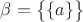 $\beta=\big \lbrace \lbrace a\rbrace\big\rbrace$