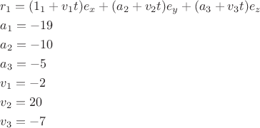 \[
\begin{gathered}
  r_1  = (1_1  + v_1 t)e_x  + (a_2  + v_2 t)e_y  + (a_3  + v_3 t)e_z  \hfill \\
  a_1  =  - 19 \hfill \\
  a_2  =  - 10 \hfill \\
  a_3  =  - 5 \hfill \\
  v_1  =  - 2 \hfill \\
  v_2  = 20 \hfill \\
  v_3  =  - 7 \hfill \\ 
\end{gathered} 
\]