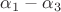 $\alpha_1 - \alpha_3$