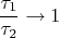$$\frac{\tau_1}{\tau_2} \to 1$$