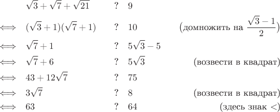 \begin{align*}
 & \sqrt{3} + \sqrt {7} + \sqrt{21} & \text{?\quad} & 9 \\
\Longleftrightarrow 
\quad & (\sqrt{3} + 1)(\sqrt{7} + 1) & \text{?\quad} & 10 & \big(\text{домножить на $\frac{\sqrt{3} - 1}{2}$}\big) \\
\Longleftrightarrow 
\quad & \sqrt{7} + 1 & \text{?\quad} & 5\sqrt{3} - 5 \\
\Longleftrightarrow 
\quad & \sqrt{7} + 6 & \text{?\quad} & 5\sqrt{3} & \text{(возвести в квадрат)} \\
\Longleftrightarrow 
\quad & 43 + 12\sqrt{7} & \text{?\quad} & 75 \\
\Longleftrightarrow 
\quad & 3\sqrt{7} & \text{?\quad} & 8 & \text{(возвести в квадрат)} \\
\Longleftrightarrow 
\quad & 63 & \text{?\quad} & 64 & \text{(здесь знак $<$)} \\
\end{align*}