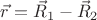 $\vec{r}=\vec{R}_1-\vec{R}_2$