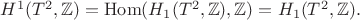 $H^1 (T^2, \mathbb{Z}) = \operatorname{Hom}(H_1(T^2, \mathbb{Z}), \mathbb{Z}) = H_1(T^2, \mathbb{Z}).$