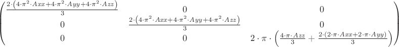 $
\[\begin{pmatrix}\frac{2\cdot \left( 4\cdot {{\pi }^{2}}\cdot \mathit{Axx}+4\cdot {{\pi }^{2}}\cdot \mathit{Ayy}+4\cdot {{\pi }^{2}}\cdot \mathit{Azz}\right) }{3} & 0 & 0\cr 0 & \frac{2\cdot \left( 4\cdot {{\pi }^{2}}\cdot \mathit{Axx}+4\cdot {{\pi }^{2}}\cdot \mathit{Ayy}+4\cdot {{\pi }^{2}}\cdot \mathit{Azz}\right) }{3} & 0\cr 0 & 0 & 2\cdot \pi \cdot \left( \frac{4\cdot \pi \cdot \mathit{Azz}}{3}+\frac{2\cdot \left( 2\cdot \pi \cdot \mathit{Axx}+2\cdot \pi \cdot \mathit{Ayy}\right) }{3}\right) \end{pmatrix}\]
$