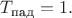 $T_{\text{пад}}=1.$