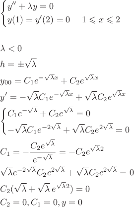 \[
\begin{gathered}
  \left\{ \begin{gathered}
  y'' + \lambda y = 0 \hfill \\
y(1) = y'(2) = 0\,\,\,\,\,\,\,\,1 \leqslant x \leqslant 2 \hfill \\ 
\end{gathered}  \right. \hfill \\
  \,\,\,\, \hfill \\
  \lambda  < 0 \hfill \\
  h =  \pm \sqrt \lambda   \hfill \\
  y_{00}  = C_1 e^{ - \sqrt \lambda  x}  + C_2 e^{\sqrt \lambda  x}  \hfill \\
  y' =  - \sqrt \lambda  C_1 e^{ - \sqrt \lambda  x}  + \sqrt \lambda  C_2 e^{\sqrt \lambda  x}  \hfill \\
  \left\{ \begin{gathered}
  C_1 e^{ - \sqrt \lambda  }  + C_2 e^{\sqrt \lambda  }  = 0 \hfill \\
   - \sqrt \lambda  C_1 e^{ - 2\sqrt \lambda  }  + \sqrt \lambda  C_2 e^{2\sqrt \lambda  }  = 0 \hfill \\ 
\end{gathered}  \right. \hfill \\
  C_1  =  - \frac{{C_2 e^{\sqrt \lambda  } }}
{{e^{ - \sqrt \lambda  } }} =  - C_2 e^{\sqrt \lambda  2}  \hfill \\
  \sqrt \lambda  e^{ - 2\sqrt \lambda  } C_2 e^{2\sqrt \lambda  }  + \sqrt \lambda  C_2 e^{2\sqrt \lambda  }  = 0 \hfill \\
  C_2 (\sqrt \lambda   + \sqrt \lambda  \,e^{\sqrt \lambda  2} ) = 0 \hfill \\
  C_2  = 0,C_1  = 0,y = 0 \hfill \\ 
\end{gathered} 
\]