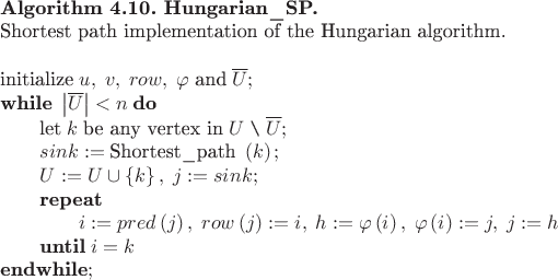 \begin{tabular}{l}
$\textbf{Algorithm 4.10. Hungarian\_SP.}\\
$\text{Shortest path implementation of the Hungarian algorithm.}\\
$\\
$\text{initialize}\;u,\;v,\;row,\;\varphi\;\text{and}\;\overline{U};\\
$\textbf{while}\;\left|\overline{U}\right|<n\;\textbf{do}\\
$\qquad\text{let}\;k\;\text{be any vertex in}\;U\;\verb|\|\;\overline{U};\\
$\qquad sink:=\text{Shortest\_path}\;\left(k\right);\\
$\qquad U:=U\cup\left\{k\right\},\;j:=sink;\\
$\qquad\textbf{repeat}\\
$\qquad\qquad i:=pred\left(j\right),\;row\left(j\right):=i,\;h:=\varphi\left(i\right),\;\varphi\left(i\right):=j,\;j:=h\\
$\qquad\textbf{until}\;i=k\\
$\textbf{endwhile};\\
\end{tabular} \begin{tabular}{l}
$\textbf{Algorithm 4.10. Hungarian\_SP.}\\
$\text{Shortest path implementation of the Hungarian algorithm.}\\
$\\
$\text{initialize}\;u,\;v,\;row,\;\varphi\;\text{and}\;\overline{U};\\
$\textbf{while}\;\left|\overline{U}\right|<n\;\textbf{do}\\
$\qquad\text{let}\;k\;\text{be any vertex in}\;U\;\verb|\|\;\overline{U};\\
$\qquad sink:=\text{Shortest\_path}\;\left(k\right);\\
$\qquad U:=U\cup\left\{k\right\},\;j:=sink;\\
$\qquad\textbf{repeat}\\
$\qquad\qquad i:=pred\left(j\right),\;row\left(j\right):=i,\;h:=\varphi\left(i\right),\;\varphi\left(i\right):=j,\;j:=h\\
$\qquad\textbf{until}\;i=k\\
$\textbf{endwhile};\\
\end{tabular}