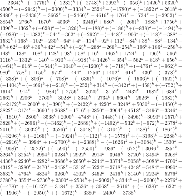$2364)^k-(-1776)^k-(-2232)^k+(-2748)^k+2992^k-(-356)^k+2426^k+5320^k-4506^k-(-2942)^k+(-2300)^k-3334^k-2524^k-(-1780)^k+(-1822)^k-2618^k+2480^k+(-3436)^k-3662^k-(-2460)^k-4616^k+1764^k-1734^k+(-2952)^k-3854^k-2766^k+1670^k-4536^k-(-3246)^k+686^k-(-266)^k+1888^k+1756^k+1396^k-1362^k+(-628)^k+(-1326)^k-(-188)^k+(-186)^k+(-838)^k+(-1494)^k+(-928)^k-(-1382)^k-544^k-362^k+(-292)^k-(-448)^k-906^k+(-148)^k+388^k-1532^k+168^k-102^k-230^k-64^k+4^k-114^k+92^k+112^k-84^k+38^k-88^k-134^k-8^k+62^k-48^k+36^k+42^k+54^k+(-2)^k-268^k-266^k-254^k-196^k+186^k+258^k+148^k-138^k-108^k+128^k+98^k+58^k+16^k+1462^k+1724^k-(-196)^k-566^k-1116^k-1332^k-140^k-910^k+(-918)^k+1426^k-354^k-562^k-818^k+656^k-(-64)^k-618^k-(-544)^k-1040^k+(-1200)^k+(-718)^k+(-476)^k-(-962)^k-980^k-758^k+1150^k-972^k-1444^k-1256^k+1402^k-614^k-430^k-(-378)^k-(-338)^k+(-806)^k-(-708)^k-(-636)^k-(-1076)^k-(-1536)^k+(-1522)^k+(-1404)^k-(-466)^k+(-218)^k-(-252)^k+314^k-(-342)^k+(-458)^k+(-752)^k+1614^k-914^k-(-1984)^k+2756^k-3020^k-3152^k-2432^k-1682^k+684^k+2662^k+2206^k-2760^k-3028^k+3340^k+2734^k+5604^k-2526^k-(-2982)^k-(-2172)^k-2600^k+(-390)^k+(-2422)^k+4220^k-3248^k+5030^k-(-1450)^k+3822^k-3174^k-3660^k+2688^k-1716^k+2850^k+3964^k+4518^k-3496^k+3346^k-(-1810)^k-2800^k-3538^k+2000^k-4748^k+(-1448)^k+(-3496)^k-3090^k+2570^k+3828^k+(-2696)^k-(-3462)^k-(-2888)^k+(-1492)^k+532^k+(-972)^k-2378^k+2016^k+(-3032)^k+(-3526)^k+(-3048)^k+(-3104)^k-(-1438)^k-(-1864)^k-(-3296)^k+(-2166)^k-(-1924)^k+(-112)^k+(-1578)^k+(-3198)^k-2288^k+(-2916)^k-3994^k+(-2700)^k+(-2388)^k-(-1626)^k+(-3084)^k-1530^k-(-908)^k-(-2522)^k+(-590)^k-(-2550)^k-1936^k-(-672)^k+3046^k-2854^k-3264^k+3254^k+2994^k+3284^k+2922^k-2914^k+3946^k-3720^k+3494^k-3268^k-4436^k+2240^k-4282^k-3686^k+2650^k+2244^k-3374^k-5058^k+3088^k+4700^k-4312^k-3280^k-2470^k-2458^k-5318^k-5224^k+2718^k+4248^k-5484^k+4990^k-3532^k-4764^k-4824^k-3260^k-4202^k-3452^k-2416^k+3140^k+2224^k-5276^k-3780^k+3554^k+2736^k+2300^k+2534^k+(-2002)^k+3344^k+(-2000)^k+2276^k+(-478)^k+(-1612)^k-3184^k+2536^k+3068^k-2616^k+(-1638)^k-622^k+(-1906)^k-(-2950)^k+(-1672)^k-3380^k-2490^k-3738^k$