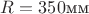 $R =350$мм