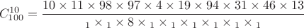$$
C_{100}^{10} = {{10 \times 11 \times 98 \times 97 \times 4 \times 19 \times 94 \times 31 \times 46 \times 13 } \over {{}_1 \times {}_1 \times 8 \times {}_1 \times {}_1 \times {}_1 \times {}_1 \times {}_1 \times {}_1}}
$$ $$
C_{100}^{10} = {{10 \times 11 \times 98 \times 97 \times 4 \times 19 \times 94 \times 31 \times 46 \times 13 } \over {{}_1 \times {}_1 \times 8 \times {}_1 \times {}_1 \times {}_1 \times {}_1 \times {}_1 \times {}_1}}
$$