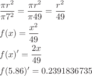 $$\[\begin{align}
  & \frac{\pi {{r}^{2}}}{\pi {{7}^{2}}}=\frac{\pi {{r}^{2}}}{\pi 49}=\frac{{{r}^{2}}}{49} \\ 
 & f(x)=\frac{{{x}^{2}}}{49} \\ 
 & f(x)'=\frac{2x}{49} \\ 
 & f(5.86)'=0.2391836735 \\ 
\end{align}\]$$