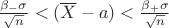 $\frac{\beta_{-} { \sigma }}{ \sqrt{n}} < ( \overline{X} - a ) < \frac{\beta_{+} \sigma }{\sqrt{n}}$