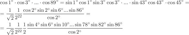$\[\begin{gathered}
  \cos {1^ \circ } \cdot \cos {3^ \circ } \cdot ... \cdot \cos {89^ \circ } = \sin {1^ \circ }\cos {1^ \circ }\sin {3^ \circ }\cos {3^ \circ } \cdot ... \cdot \sin {43^ \circ }\cos {43^ \circ } \cdot \cos {45^ \circ } =  \hfill \\
   = \frac{1}
{{\sqrt 2 }}\frac{1}
{{{2^{22}}}}\frac{{\cos {2^ \circ }\sin {2^ \circ }\sin {6^ \circ }...\sin {{86}^ \circ }}}
{{\cos {2^ \circ }}} =  \hfill \\
   = \frac{1}
{{\sqrt 2 }}\frac{1}
{{{2^{22}}}}\frac{1}
{2}\frac{{\sin {4^ \circ }\sin {6^ \circ }\sin {{10}^ \circ }...\sin {{78}^ \circ }\sin {{82}^ \circ }\sin {{86}^ \circ }}}
{{\cos {2^ \circ }}} \hfill \\ 
\end{gathered} \]$