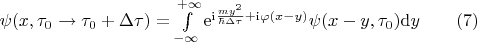 $
\begin{equation*}
	\psi(x,\tau_0 \rightarrow \tau_0 + \Delta \tau)= \int\limits_{-\infty}^{+\infty}{\mathrm{e}^{\mathrm{i} \frac{my^2}{\hbar\Delta \tau} + \mathrm{i}\varphi(x-y)}\psi(x-y,\tau_0)\mathrm{d}y} \qquad (7)
\end{equation*}
$