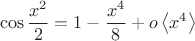 $$\cos{\frac{x^2}{2}}=1-{\frac{x^4}{8}}+o\left\langle{x^4}\right\rangle$$ $$\cos{\frac{x^2}{2}}=1-{\frac{x^4}{8}}+o\left\langle{x^4}\right\rangle$$