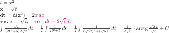 $ t=x^2

x = \sqrt t

dt = d(x^2) = 2x\,{\color{magenta}dx}

т.к. x = \sqrt t{\color{magenta},\quad\text{то}\quad dt=2\sqrt t\,dx} 

$\int \frac {\sqrt t} {(2t^2 +5)2\sqrt t} \, dt = \frac {1} {2} \int \frac {1} {2t^2 +5} \, dt = \frac {1} {2} \int \frac {1} {(\sqrt 2 t)^2 +(\sqrt 5)^2} \, dt = \frac {1} {2\sqrt 5}\cdot \arctg \frac {\sqrt 2\cdot t} {\sqrt 5} + C $