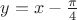 $y = x - \frac{\pi}{4}$
