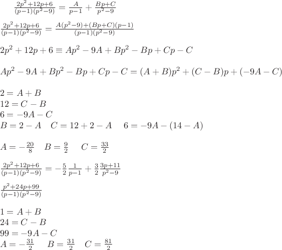 $\frac{2p^2+12p+6}{(p-1)(p^2-9)}=\frac{A}{p-1}+\frac{Bp+C}{p^2-9} \\ \\
\frac{2p^2+12p+6}{(p-1)(p^2-9)}=\frac{A(p^2-9)+(Bp+C)(p-1)}{(p-1)(p^2-9)}\\\\
2p^2+12p+6 \equiv Ap^2-9A+Bp^2-Bp+Cp-C \\ \\
 Ap^2-9A+Bp^2-Bp+Cp-C=(A+B)p^2+(C-B)p+(-9A-C)\\ \\
2=A+B\\
12=C-B\\
6=-9A-C\\
B=2-A~~~C=12+2-A~~~~6=-9A-(14-A)\\\\
A=-\frac{20}{8}~~~B=\frac92~~~~C=\frac{33}{2}\\\\
\frac{2p^2+12p+6}{(p-1)(p^2-9)}=-\frac52 \frac{1}{p-1}+\frac32 \frac{3p+11}{p^2-9}\\
\\
\frac{p^2+24p+99}{(p-1)(p^2-9)}\\ \\
1=A+B\\
24=C-B\\
99=-9A-C\\
A=-\frac{31}{2}~~~~B=\frac{31}{2}~~~C=\frac{81}{2}\\
$