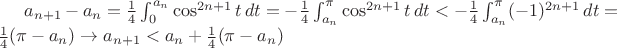$a_{n+1} - a_n = \frac{1}{4}\int_0^{a_n} \cos^{2n+1} t\,dt = -\frac{1}{4}\int_{a_n}^{\pi} \cos^{2n+1} t\,dt < -\frac{1}{4} \int_{a_n}^{\pi} (-1)^{2n+1}\,dt = \frac{1}{4}(\pi - a_n) \rightarrow a_{n+1} < a_n + \frac{1}{4}(\pi - a_n)$