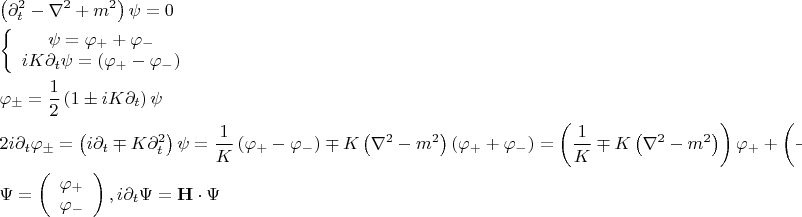 $\[
\begin{gathered}
  \left( {\partial _t^2  - \nabla ^2  + m^2 } \right)\psi  = 0 \hfill \\
  \left\{ {\begin{array}{*{20}c}
   {\psi  = \varphi _ +   + \varphi _ -  }  \\
   {iK\partial _t \psi  = \left( {\varphi _ +   - \varphi _ -  } \right)}  \\

 \end{array} } \right. \hfill \\
  \varphi _ \pm   = \frac{1}
{2}\left( {1 \pm iK\partial _t } \right)\psi  \hfill \\
  2i\partial _t \varphi _ \pm   = \left( {i\partial _t  \mp K\partial _t^2 } \right)\psi  = \frac{1}
{K}\left( {\varphi _ +   - \varphi _ -  } \right) \mp K\left( {\nabla ^2  - m^2 } \right)\left( {\varphi _ +   + \varphi _ -  } \right) = \left( {\frac{1}
{K} \mp K\left( {\nabla ^2  - m^2 } \right)} \right)\varphi _ +   + \left( { - \frac{1}
{K} \mp K\left( {\nabla ^2  - m^2 } \right)} \right)\varphi _ -   \hfill \\
  \Psi  = \left( {\begin{array}{*{20}c}
   {\varphi _ +  }  \\
   {\varphi _ -  }  \\

 \end{array} } \right),i\partial _t \Psi  = {\mathbf{H}} \cdot \Psi  \hfill \\ 
\end{gathered} 
\]
$