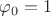 $\varphi_0=1$