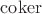 $\operatorname{coker}$