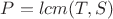 $P = lcm(T,S)$