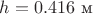 $h=0.416\text{ м}$