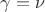 $\gamma = \nu$