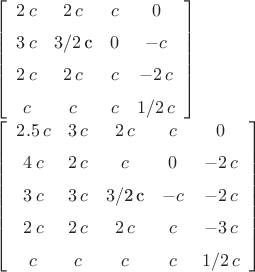 \left[ \begin {array}{cccc} 2\,c&2\,c&c&0\\\noalign{\medskip}3\,c&3/2

\,c&0&-c\\\noalign{\medskip}2\,c&2\,c&c&-2\,c\\\noalign{\medskip}c&c&c

&1/2\,c\end {array} \right] 

 \left[ \begin {array}{ccccc}  2.5\,c&3\,c&2\,c&c&0

\\\noalign{\medskip}4\,c&2\,c&c&0&-2\,c\\\noalign{\medskip}3\,c&3\,c&3

/2\,c&-c&-2\,c\\\noalign{\medskip}2\,c&2\,c&2\,c&c&-3\,c

\\\noalign{\medskip}c&c&c&c&1/2\,c\end {array} \right]