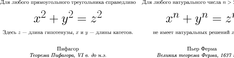 \begin{tabular}{cc}
Для любого прямоугольного треугольника справедливо & Для любого натурального числа $n > 2$ уравнение \\ [10pt]
{\Huge $ x^2+y^2=z^2$} & {\Huge $ x^n+y^n=z^n$} \\ [10pt]
Здесь $z$ --- длина гипотенузы, $x$ и $y$ --- длины катетов. & не имеет натуральных решений $x$, $y$ и $z$. \\ [20pt]
Пифагор & Пьер Ферма \\
{\it Теорема Пифагора, VI в. до н.э.} & {\it Великая теорема Ферма, 1637 г. н.э.} \\
\end{tabular}
