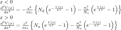 \[\begin{array}{l}
  x < 0 \\ 
 \frac{{{d^2}V(x)}}{{d{x^2}}} =  - \frac{{{e^2}}}{{\varepsilon {\varepsilon _0}}}\left\{ {{N_d}\left( {{e^{ - \frac{{V(x)}}{{kT}}}} - 1} \right) - \frac{{n_i^2}}{{{N_d}}}\left( {{e^{\frac{{V(x)}}{{kT}}}} - 1} \right)} \right\} \\ 
 x > 0 \\ 
 \frac{{{d^2}V(x)}}{{d{x^2}}} = \frac{{{e^2}}}{{\varepsilon {\varepsilon _0}}}\left\{ {{N_a}\left( {{e^{\frac{{V(x)}}{{kT}}}} - 1} \right) - \frac{{n_i^2}}{{{N_a}}}\left( {{e^{-\frac{{V(x)}}{{kT}}}} - 1} \right)} \right\} \\ 
 \end{array}\]