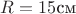 $R=15 \text{см}$