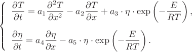 $$
\begin{equation*}
\left\{
\begin{array}{ll}
\dfrac{\partial T}{\partial t}=a_{1}\dfrac{\partial^{2} T}{\partial x^{2}}-
a_{2}\dfrac{\partial T}{\partial x}+a_{3}\cdot\eta\cdot\exp\left(-\dfrac{E}{RT}\right),
\vspace{3mm}\\
\dfrac{\partial\eta}{\partial t}=a_{4}\dfrac{\partial\eta}{\partial x}-a_{5}\cdot\eta\cdot\exp\left(-\dfrac{E}{RT}\right).
\end{array}
\right. 
\end{equation*}
$$